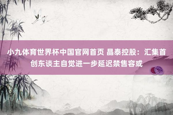 小九体育世界杯中国官网首页 晶泰控股：汇集首创东谈主自觉进一步延迟禁售容或