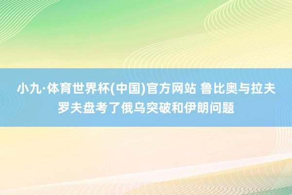 小九·体育世界杯(中国)官方网站 鲁比奥与拉夫罗夫盘考了俄乌突破和伊朗问题