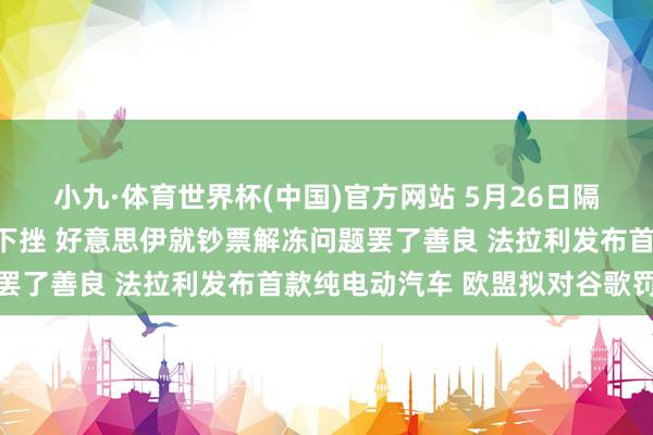 小九·体育世界杯(中国)官方网站 5月26日隔夜要闻：好意思布两油下挫 好意思伊就钞票解冻问题罢了善良 法拉利发布首款纯电动汽车 欧盟拟对谷歌罚金