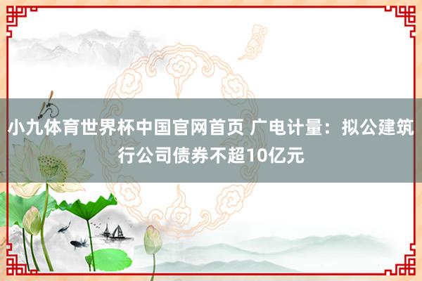 小九体育世界杯中国官网首页 广电计量：拟公建筑行公司债券不超10亿元