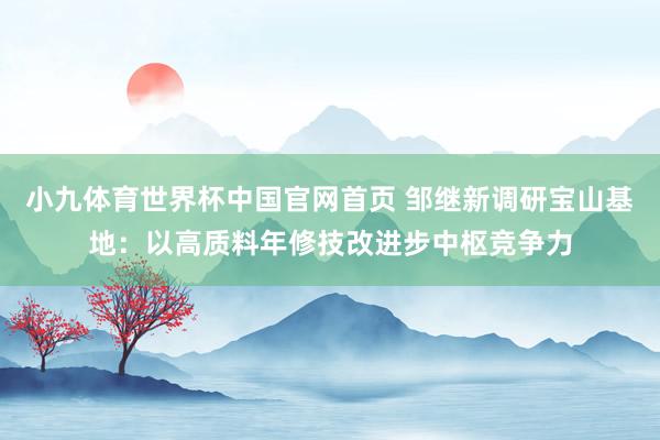 小九体育世界杯中国官网首页 邹继新调研宝山基地：以高质料年修技改进步中枢竞争力