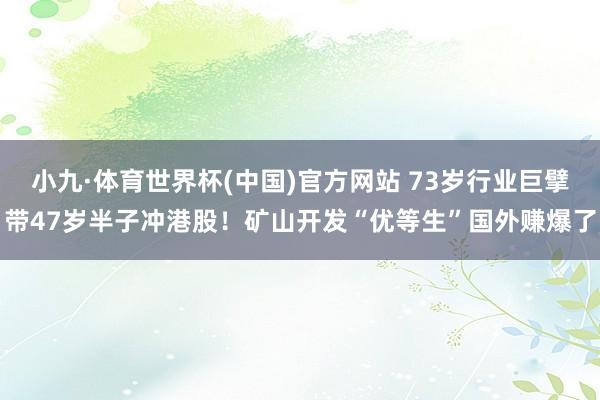 小九·体育世界杯(中国)官方网站 73岁行业巨擘带47岁半子冲港股！矿山开发“优等生”国外赚爆了