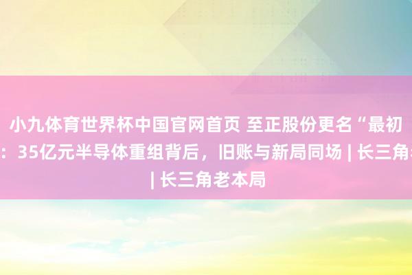小九体育世界杯中国官网首页 至正股份更名“最初股份”：35亿元半导体重组背后，旧账与新局同场 | 长三角老本局