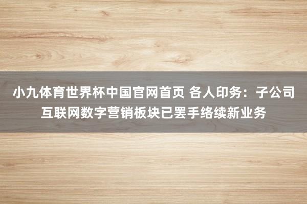 小九体育世界杯中国官网首页 各人印务：子公司互联网数字营销板块已罢手络续新业务