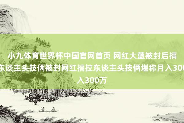 小九体育世界杯中国官网首页 网红大蓝被封后搞拉东谈主头技俩被封网红搞拉东谈主头技俩堪称月入300万