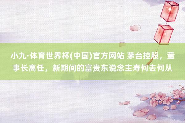 小九·体育世界杯(中国)官方网站 茅台控股，董事长离任，新期间的富贵东说念主寿何去何从