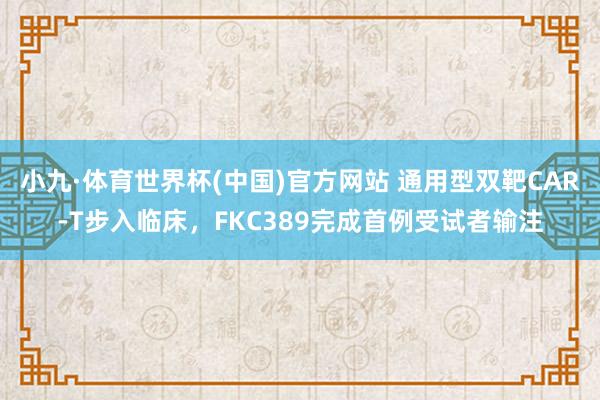 小九·体育世界杯(中国)官方网站 通用型双靶CAR-T步入临床，FKC389完成首例受试者输注