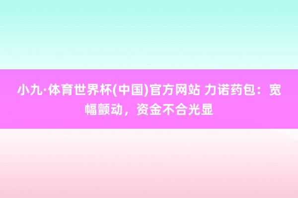 小九·体育世界杯(中国)官方网站 力诺药包：宽幅颤动，资金不合光显