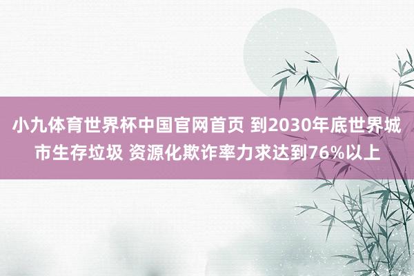 小九体育世界杯中国官网首页 到2030年底世界城市生存垃圾 资源化欺诈率力求达到76%以上