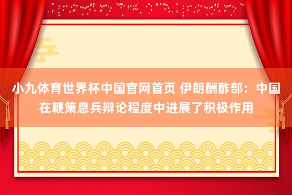 小九体育世界杯中国官网首页 伊朗酬酢部：中国在鞭策息兵辩论程度中进展了积极作用