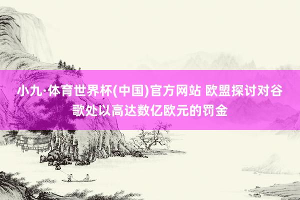 小九·体育世界杯(中国)官方网站 欧盟探讨对谷歌处以高达数亿欧元的罚金
