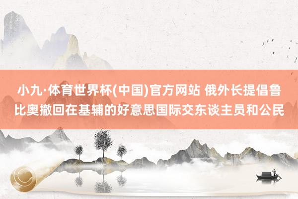 小九·体育世界杯(中国)官方网站 俄外长提倡鲁比奥撤回在基辅的好意思国际交东谈主员和公民