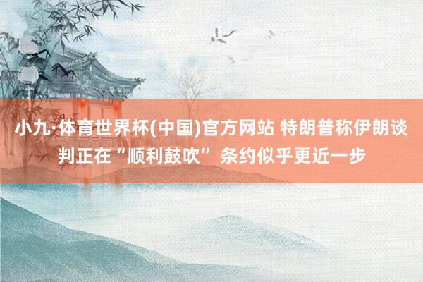 小九·体育世界杯(中国)官方网站 特朗普称伊朗谈判正在“顺利鼓吹” 条约似乎更近一步