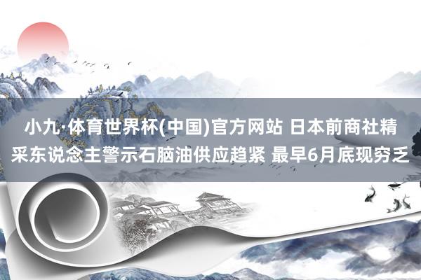 小九·体育世界杯(中国)官方网站 日本前商社精采东说念主警示石脑油供应趋紧 最早6月底现穷乏