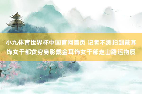 小九体育世界杯中国官网首页 记者不测拍到戴耳饰女干部贫穷身影戴金耳饰女干部走山路运物质