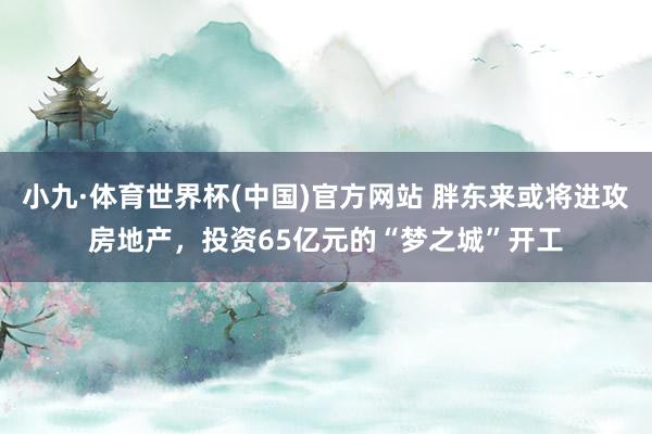 小九·体育世界杯(中国)官方网站 胖东来或将进攻房地产，投资65亿元的“梦之城”开工
