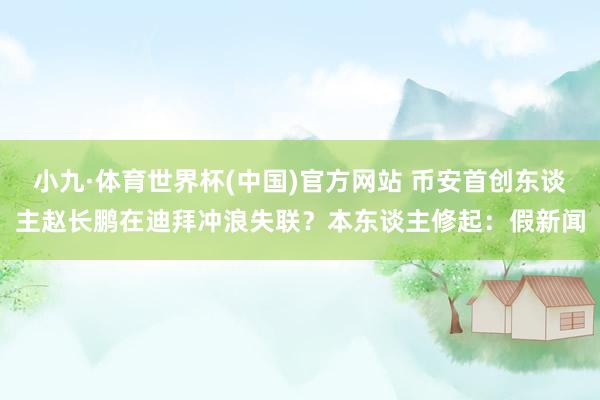 小九·体育世界杯(中国)官方网站 币安首创东谈主赵长鹏在迪拜冲浪失联？本东谈主修起：假新闻