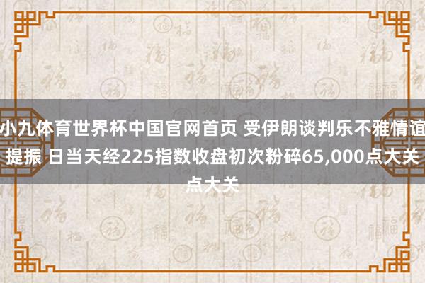 小九体育世界杯中国官网首页 受伊朗谈判乐不雅情谊提振 日当天经225指数收盘初次粉碎65,000点大关