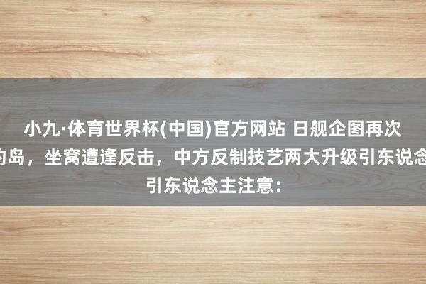 小九·体育世界杯(中国)官方网站 日舰企图再次试探垂钓岛，坐窝遭逢反击，中方反制技艺两大升级引东说念主注意：