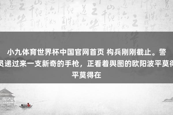 小九体育世界杯中国官网首页 构兵刚刚截止。警卫员递过来一支新奇的手枪，正看着舆图的欧阳波平莫得在