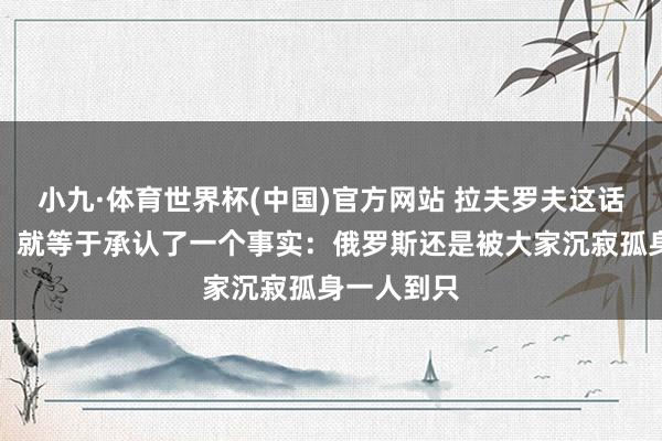 小九·体育世界杯(中国)官方网站 拉夫罗夫这话曾一出口，就等于承认了一个事实：俄罗斯还是被大家沉寂孤身一人到只