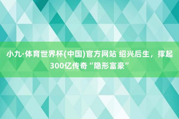 小九·体育世界杯(中国)官方网站 绍兴后生，撑起300亿传奇“隐形富豪”