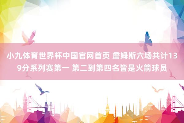 小九体育世界杯中国官网首页 詹姆斯六场共计139分系列赛第一 第二到第四名皆是火箭球员