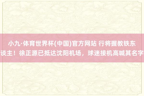 小九·体育世界杯(中国)官方网站 行将握教铁东谈主！徐正源已抵达沈阳机场，<a href=
