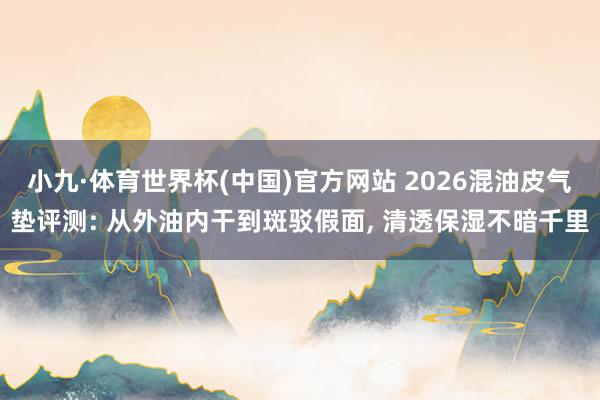 小九·体育世界杯(中国)官方网站 2026混油皮气垫评测: 从外油内干到斑驳假面, 清透保湿不暗千里