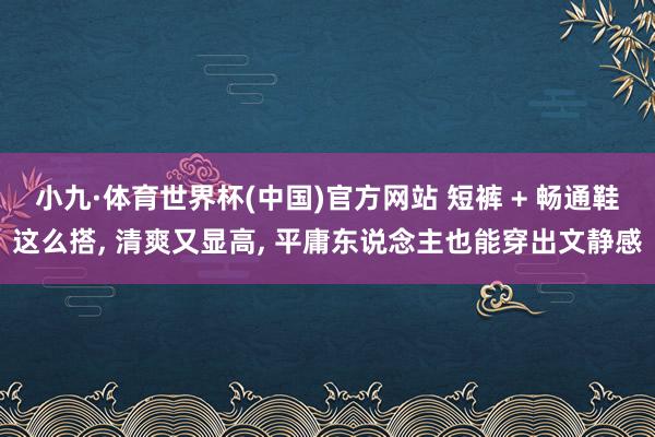 小九·体育世界杯(中国)官方网站 短裤 + 畅通鞋这么搭, 清爽又显高, 平庸东说念主也能穿出文静感