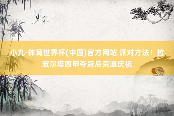 小九·体育世界杯(中国)官方网站 派对方法！拉波尔塔西甲夺冠后荒诞庆祝