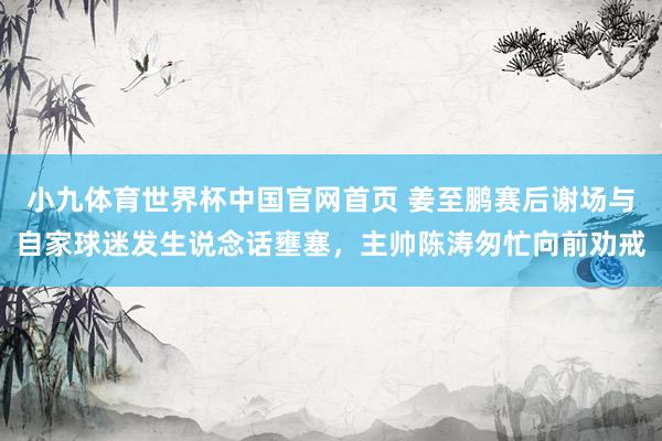小九体育世界杯中国官网首页 姜至鹏赛后谢场与自家球迷发生说念话壅塞，主帅陈涛匆忙向前劝戒