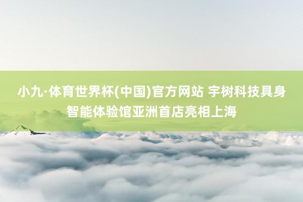 小九·体育世界杯(中国)官方网站 宇树科技具身智能体验馆亚洲首店亮相上海