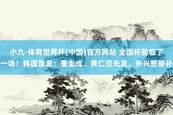 小九·体育世界杯(中国)官方网站 全国杯前临了一场！韩国首发：曹圭成、黄仁范先发，孙兴慜替补