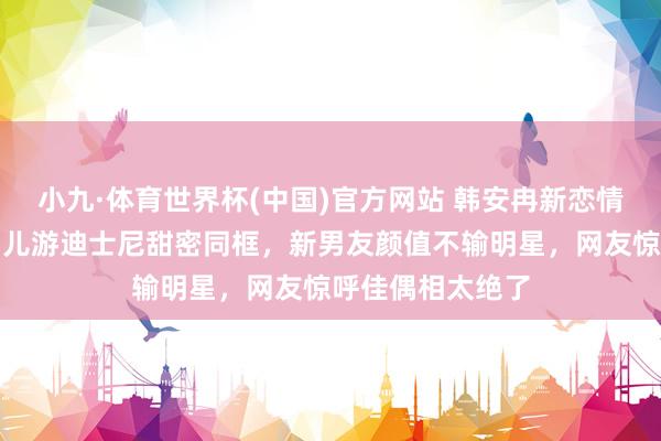 小九·体育世界杯(中国)官方网站 韩安冉新恋情全网炸锅！带男儿游迪士尼甜密同框，新男友颜值不输明星，网友惊呼佳偶相太绝了