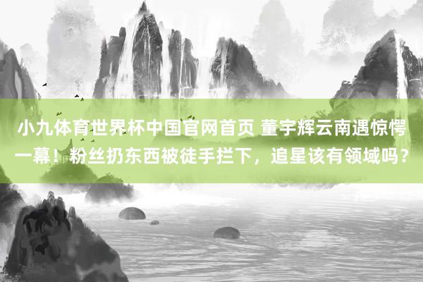小九体育世界杯中国官网首页 董宇辉云南遇惊愕一幕！粉丝扔东西被徒手拦下，追星该有领域吗？