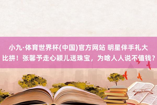 小九·体育世界杯(中国)官方网站 明星伴手礼大比拼！张馨予走心颖儿送珠宝，为啥人人说不值钱？