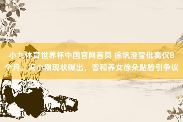 小九体育世界杯中国官网首页 徐帆澄莹仳离仅8个月，冯小刚现状曝出，曾和养女徐朵贴脸引争议