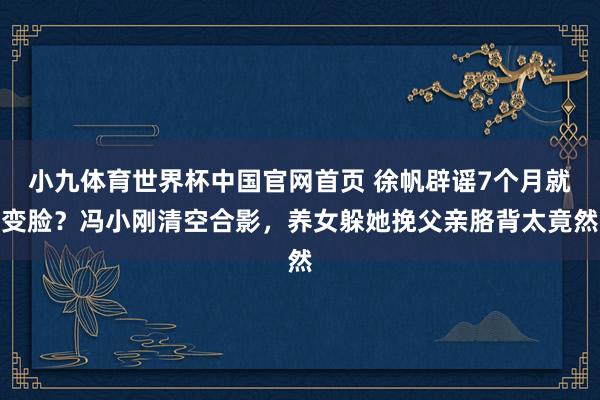 小九体育世界杯中国官网首页 徐帆辟谣7个月就变脸？冯小刚清空合影，养女躲她挽父亲胳背太竟然