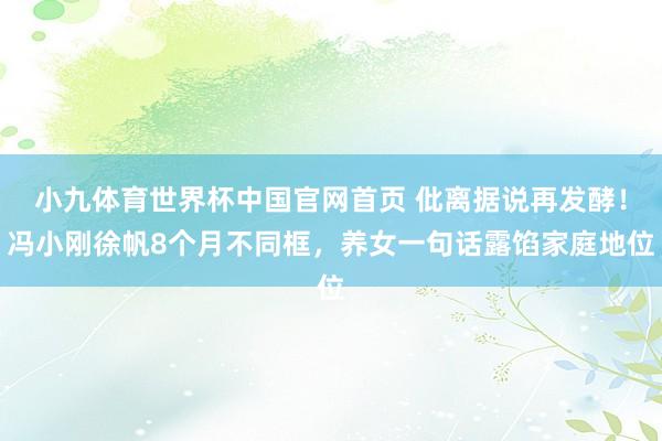 小九体育世界杯中国官网首页 仳离据说再发酵！冯小刚徐帆8个月不同框，养女一句话露馅家庭地位
