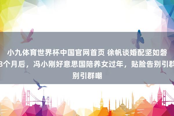 小九体育世界杯中国官网首页 徐帆谈婚配坚如磐石8个月后，冯小刚好意思国陪养女过年，贴脸告别引群嘲