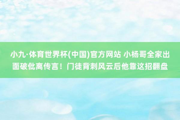 小九·体育世界杯(中国)官方网站 小杨哥全家出面破仳离传言！门徒背刺风云后他靠这招翻盘