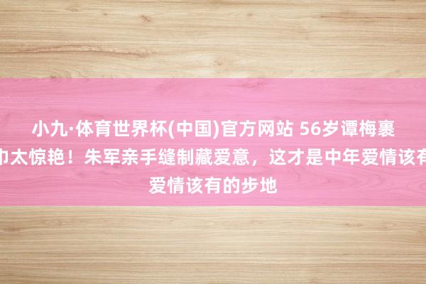 小九·体育世界杯(中国)官方网站 56岁谭梅裹惠安纱巾太惊艳!朱军亲手缝制藏爱意,这才是中年爱情该有的步地