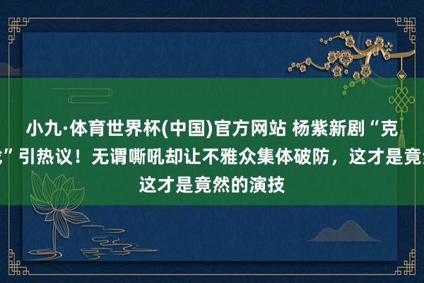 小九·体育世界杯(中国)官方网站 杨紫新剧“克制式哭戏”引热议！无谓嘶吼却让不雅众集体破防，这才是竟然的演技