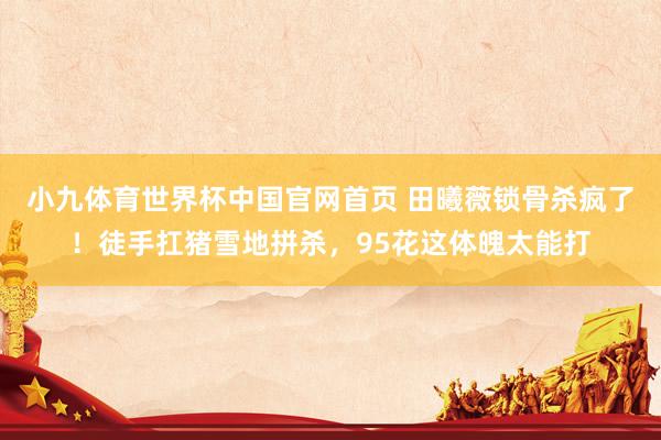 小九体育世界杯中国官网首页 田曦薇锁骨杀疯了！徒手扛猪雪地拼杀，95花这体魄太能打