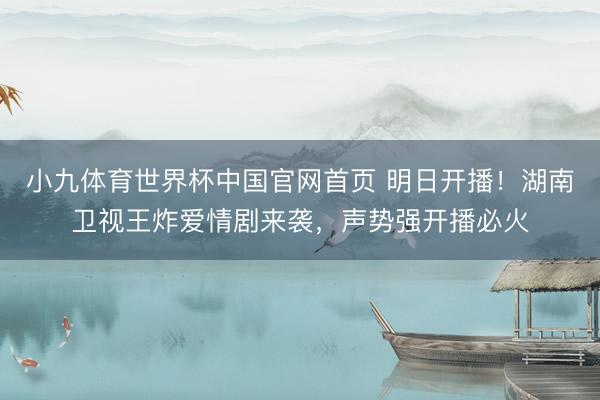 小九体育世界杯中国官网首页 明日开播！湖南卫视王炸爱情剧来袭，声势强开播必火