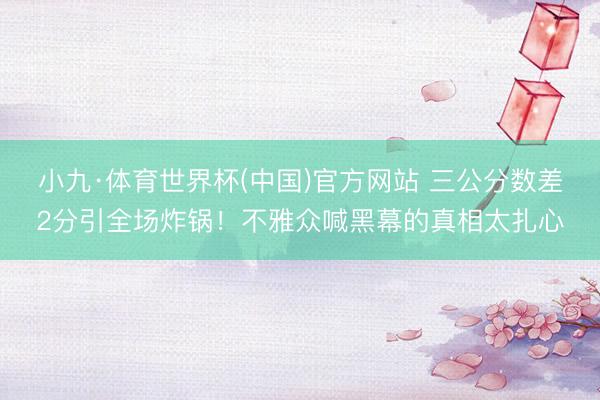 小九·体育世界杯(中国)官方网站 三公分数差2分引全场炸锅！不雅众喊黑幕的真相太扎心