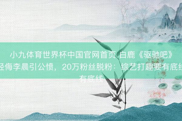 小九体育世界杯中国官网首页 白鹿《驱驰吧》轻侮李晨引公愤，20万粉丝脱粉：综艺打趣要有底线