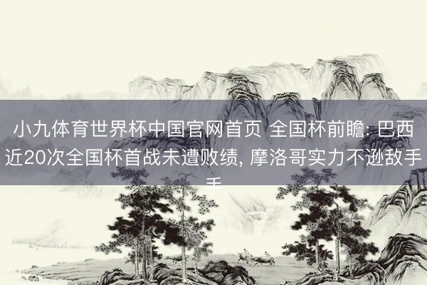 小九体育世界杯中国官网首页 全国杯前瞻: 巴西近20次全国杯首战未遭败绩， 摩洛哥实力不逊敌手