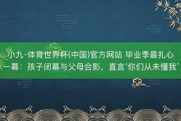 小九·体育世界杯(中国)官方网站 毕业季最扎心一幕:孩子闭幕与父母合影,直言‘你们从未懂我’